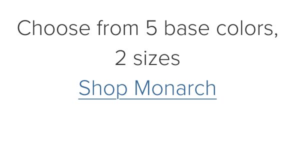 Choose from 5 base colors, 2 sizes. Shop Monarch