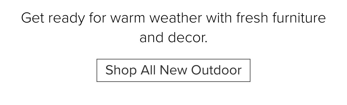 Get ready for warm weather with fresh furniture and decor. Shop All New Outdoor