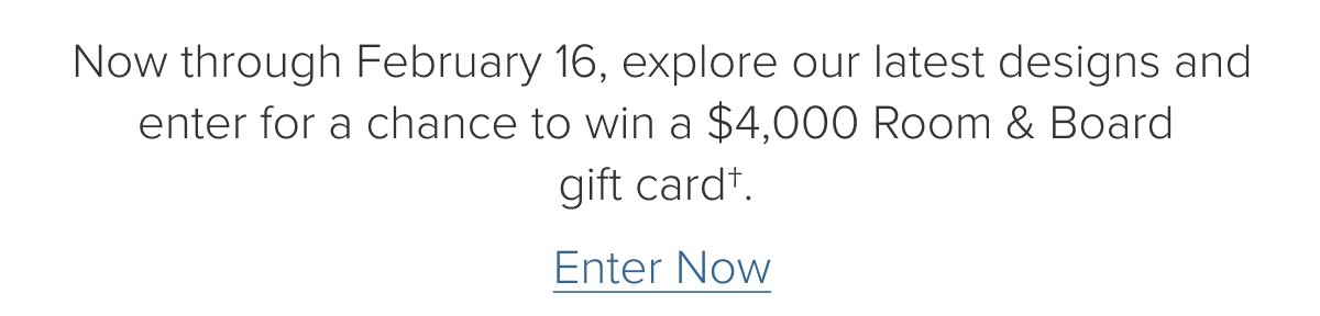 Now through February 16, explore our latest designs and enter for a chance to win a $4,000 Room & Board gift card†. Enter Now