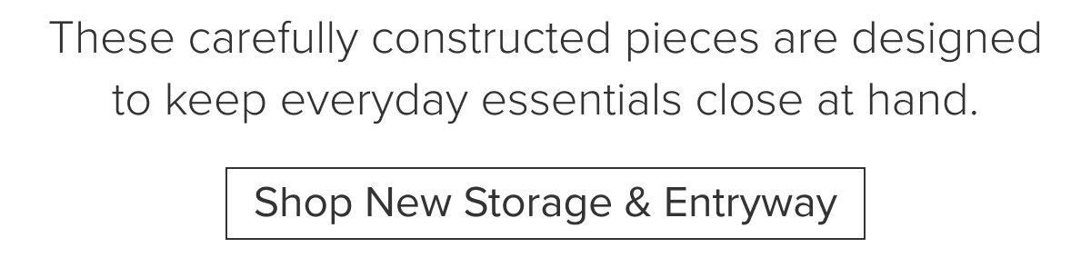 These carefully constructed pieces are designed to keep everyday essentials close at hand. Shop New Storage & Entryway