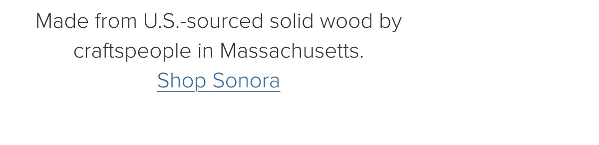 Made from U.S.-sourced solid wood by craftspeople in Massachusetts. Shop Sonora