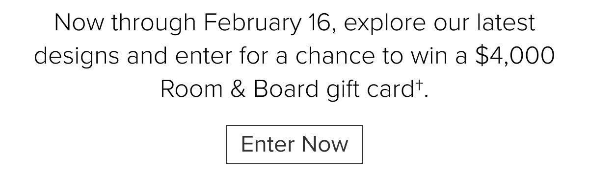 Now through February 16, explore our latest designs and enter for a chance to win a $4,000 Room & Board gift card†. Enter Now