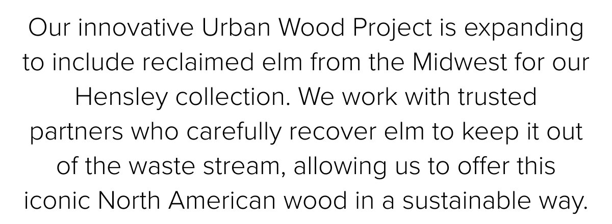Our innovative Urban Wood Project&nbsp;is expanding to include reclaimed elm&nbsp;from&nbsp;the&nbsp;Midwest for our Hensley collection. We work&nbsp;with trusted partners&nbsp;who carefully recover&nbsp;elm&nbsp;to keep it out of the&nbsp;waste stream, allowing us&nbsp;to offer this iconic North American wood in a sustainable way.