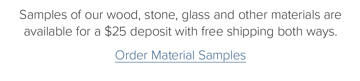 Samples of our wood, stone, glass and other materials are available for a $25 deposit with free shipping both ways. Order Material Samples