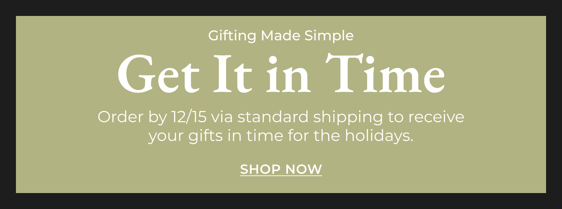 Get It in Time: Order by 12/15 via standard shipping to receive your gifts in time for the holidays. [Shop Now]