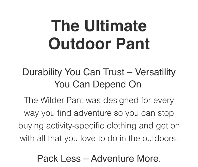 The Ultimate Outdoor Pant - Durability You Can Trust -- Versatility You can Depend On. The Wilder Pant was designed for every way you find adventure so you can stop buying activity-specific gear and get on with all that you love to do in the outdoors.