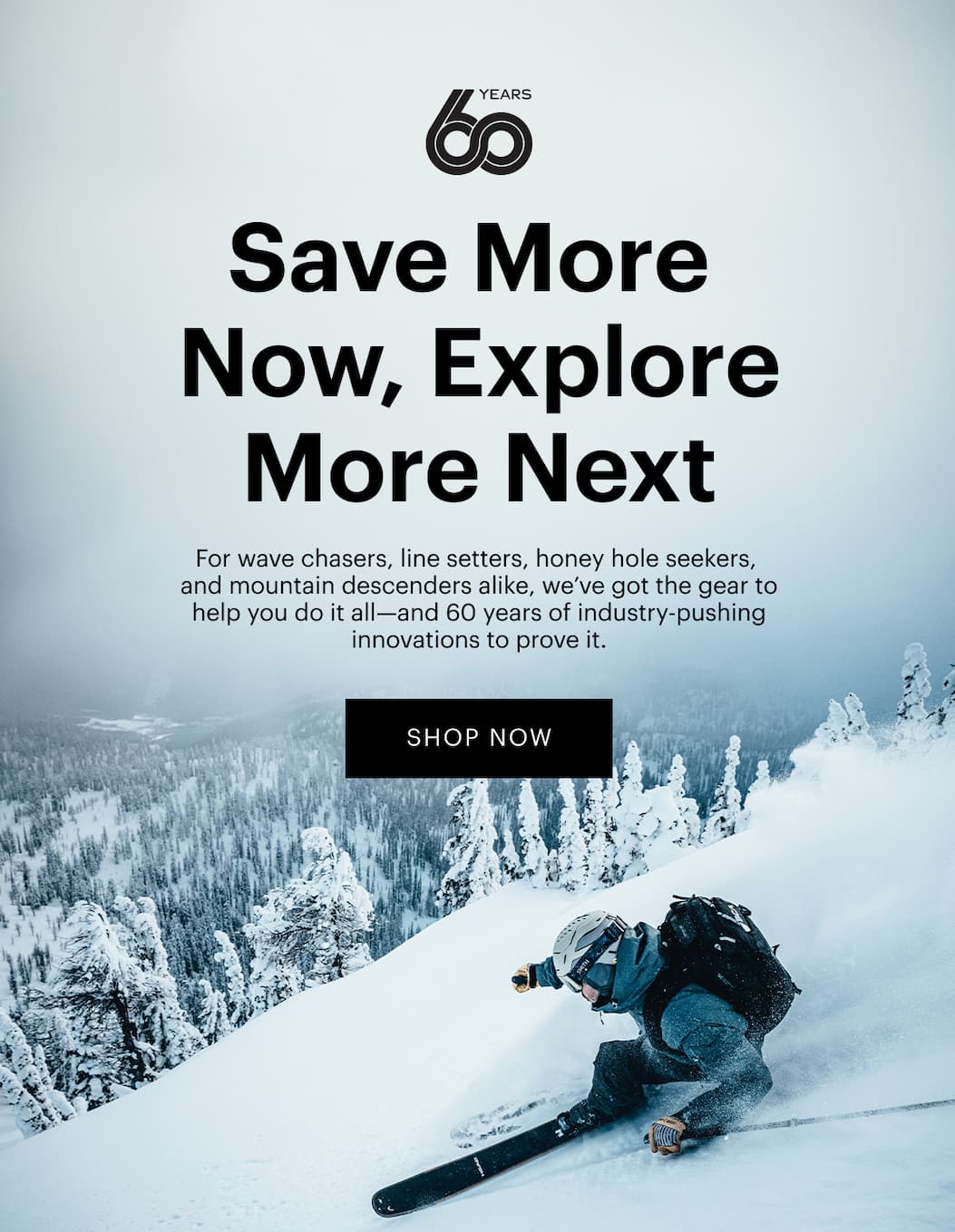 Save More Now, Explore More Next  | For wave chasers, line setters, honey hole seekers, and mountain descenders alike, we’ve got the gear to help you do it all—and 60 years of industry-pushing innovations to prove it. | Shop the sale