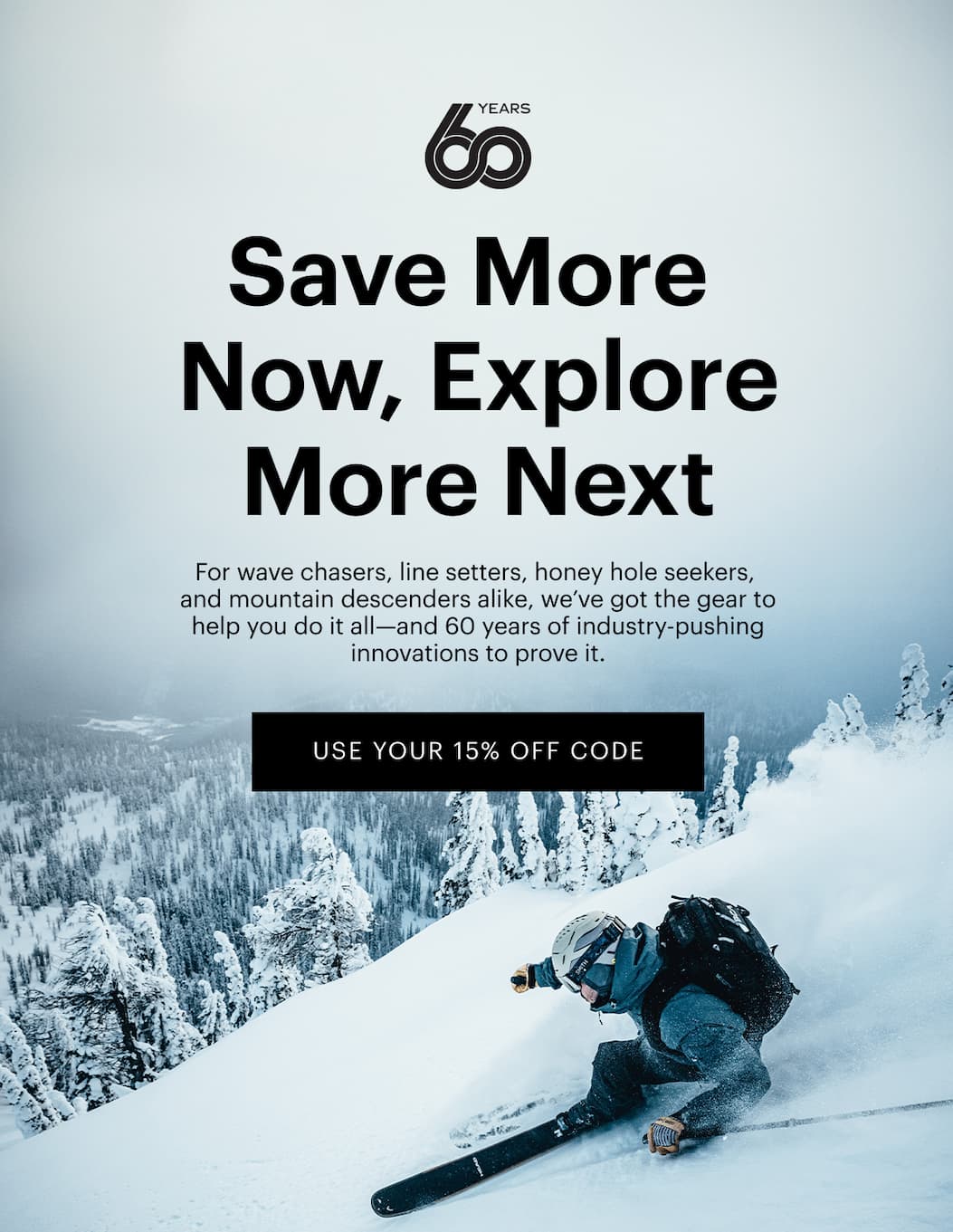 Save More Now, Explore More Next  | For wave chasers, line setters, honey hole seekers, and mountain descenders alike, we’ve got the gear to help you do it all—and 60 years of industry-pushing innovations to prove it. | Use Your 15% Off Code