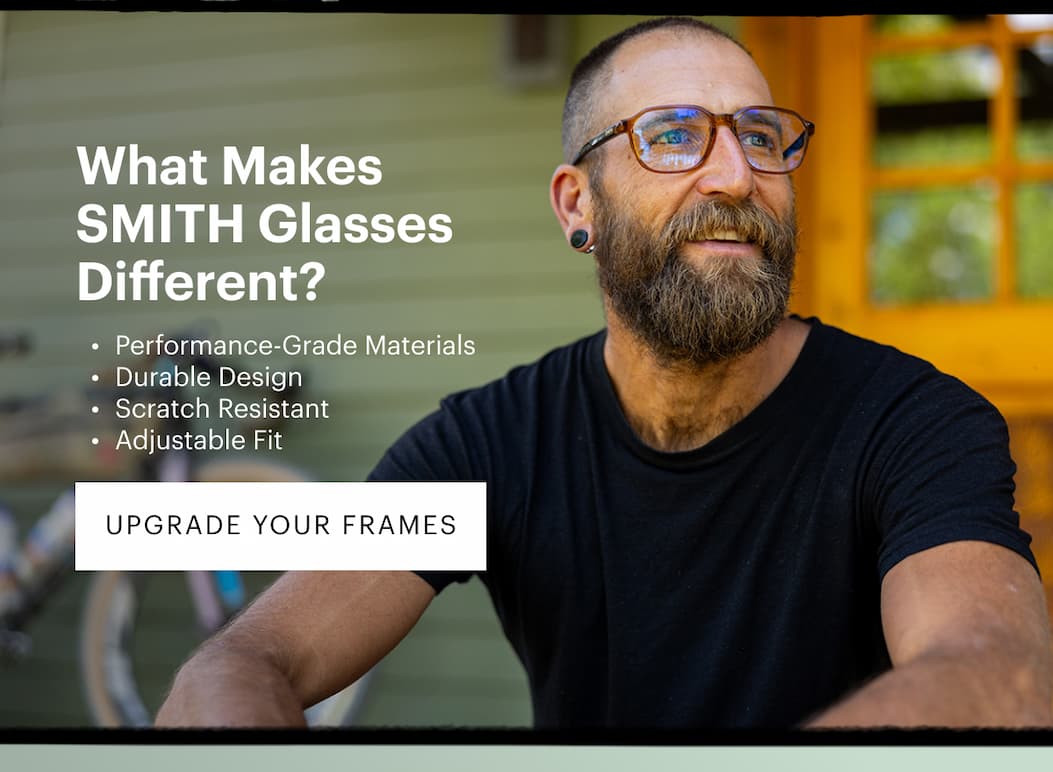 What Makes SMITH Glasses Different? Performance-grade materials Built for the outdoors Durable design Scratch resistant Adjustable fit | Upgrade Your Frames