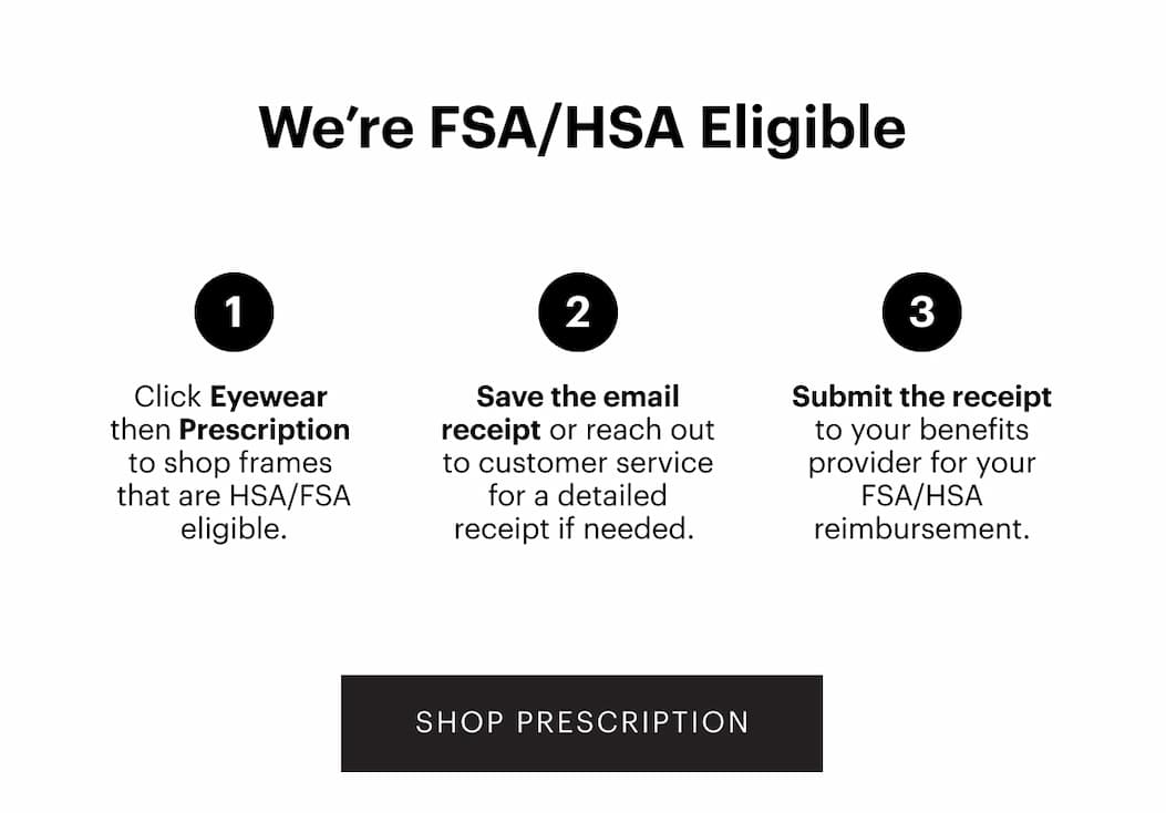 How To Use Your FSA/HSA Click ‘Eyewear’ then ‘Prescription’ to shop frames that are FSA/HSA eligible. Save the email receipt or reaching out to customer service for a detailed receipt if needed.  Submit the receipt to your benefits provider for reimbursement. | Shop Prescription 