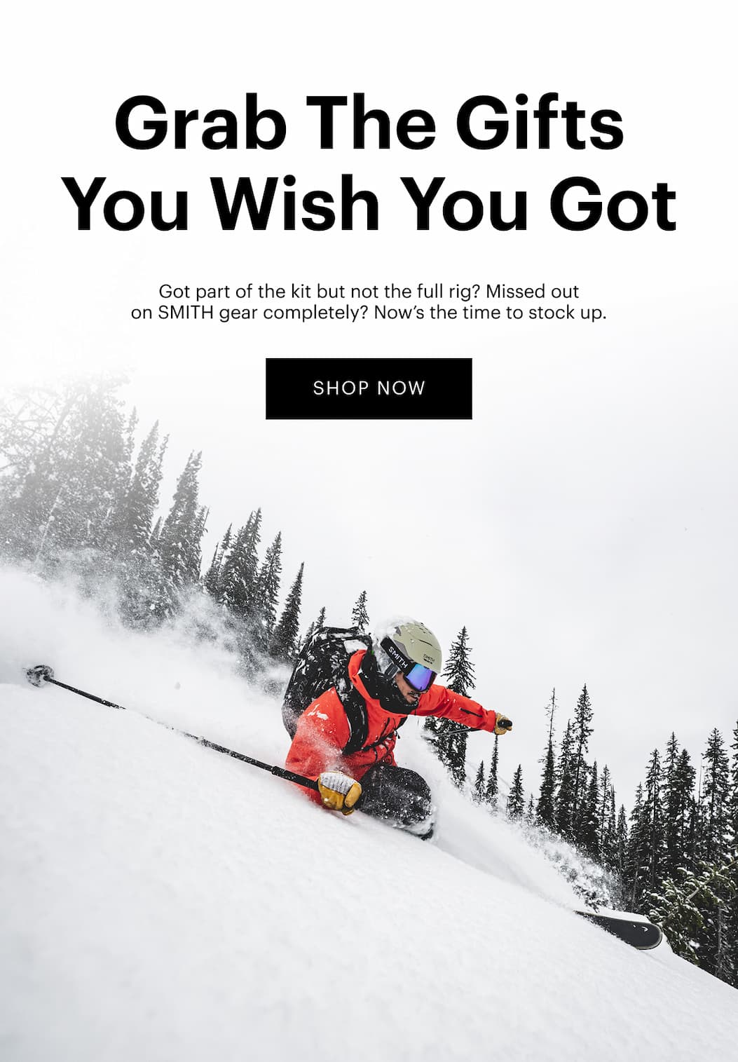 Grab The Gifts You Wish You Got  Got part of the kit but not the full rig? Missed out on SMITH gear entirely? Now’s the time to stock up. | Shop Now