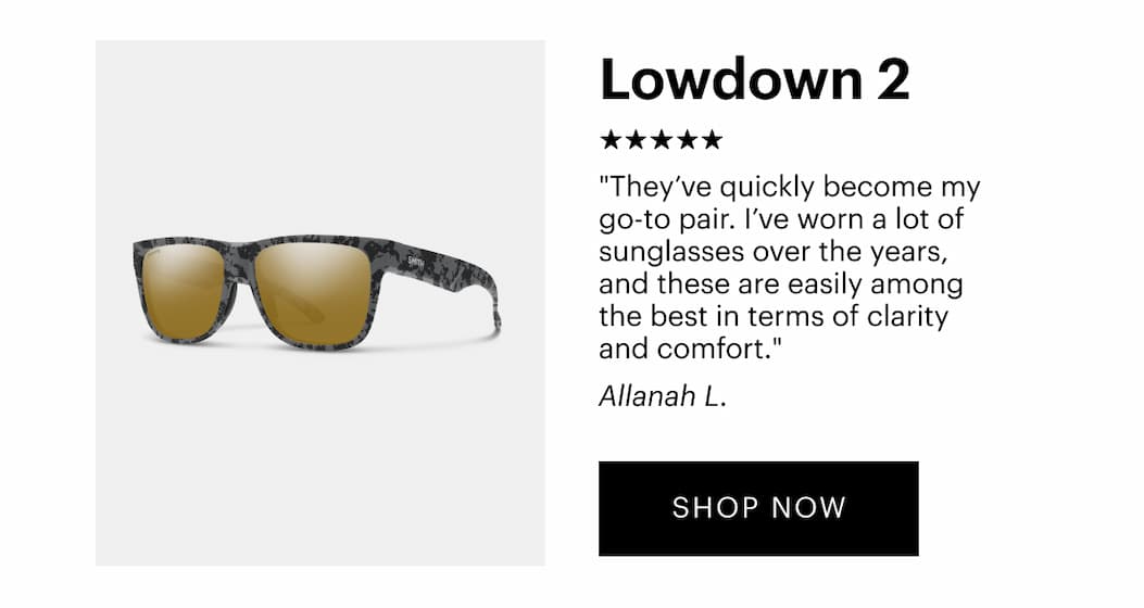  Lowdown 2 | “They’ve quickly become my go-to pair. I’ve worn a lot of sunglasses over the years, and these are easily among the best in terms of clarity and comfort.” —Jonathon W., Verified Buyer  | Shop Now