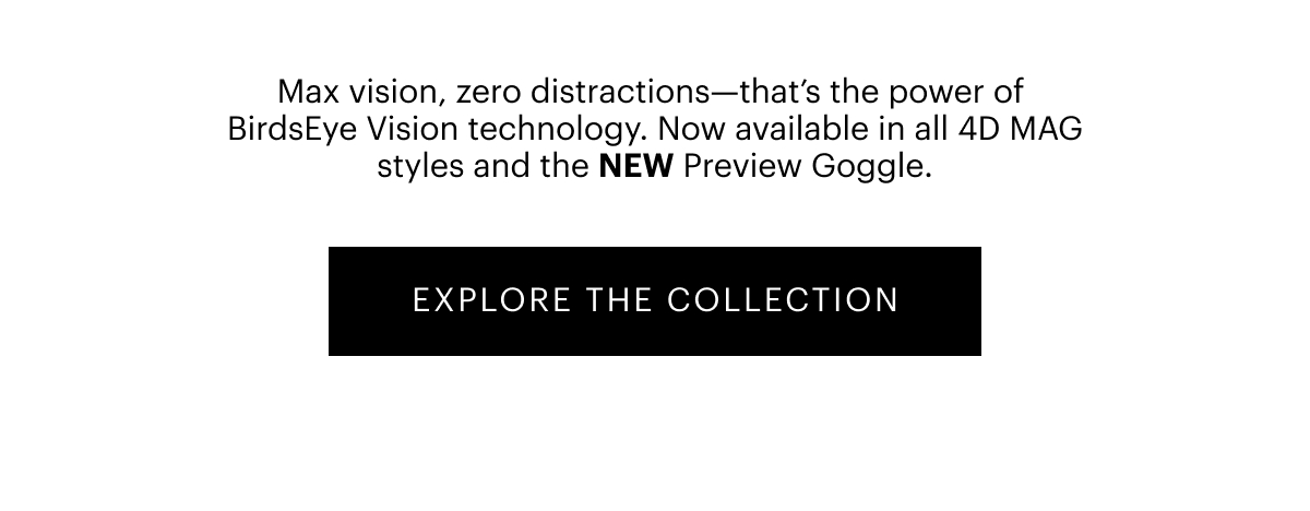 Expand Your World | Max vision, zero distractions—that’s the power of BirdsEye Vision technology. Now available in all 4D MAG styles and the NEW Preview Goggle. | Explore The Collection
