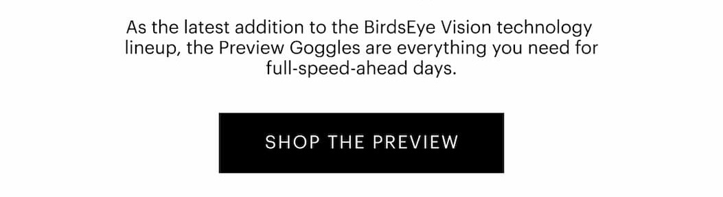 As the latest addition to the BirdsEye Vision™ technology lineup, the Preview Goggles are everything you need for full-speed-ahead days.  | SHOP THE PREVIEW