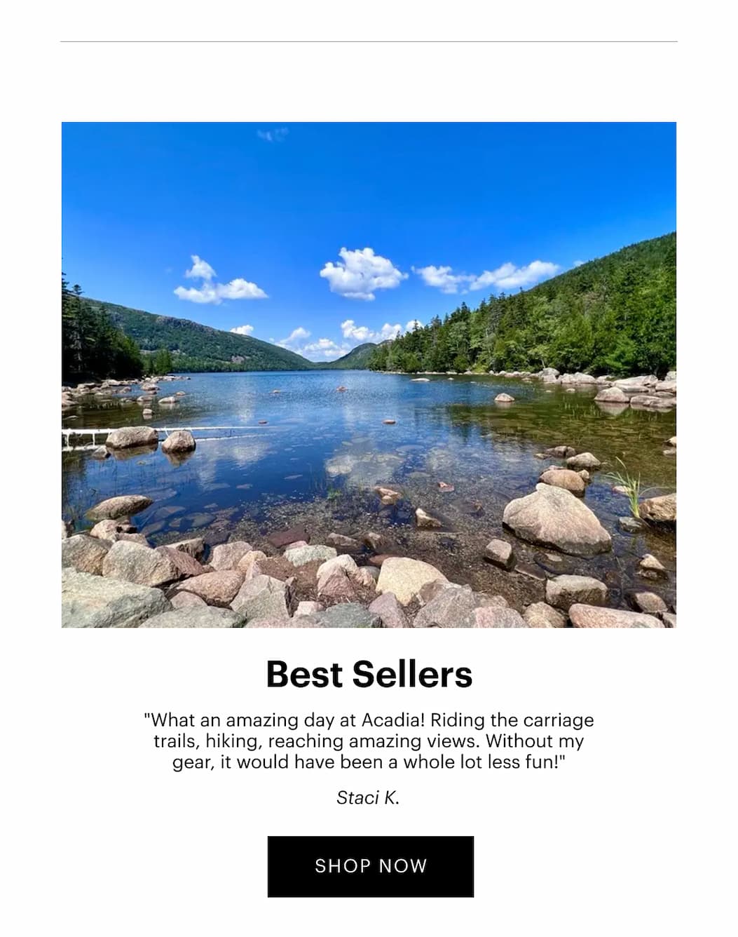 Best Sellers | "What an amazing day at Acadia! Riding the carriage trails, hiking, reaching amazing views. Without my gear, it would have been a whole lot less fun!" —Staci K. | SHOP NOW