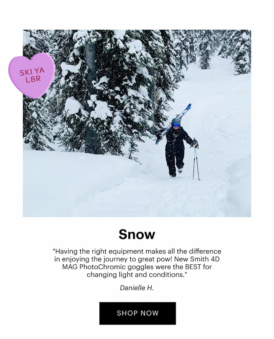 Snow | "Having the right equipment makes all the difference in enjoying the journey to great pow! New Smith 4D MAG PhotoChromic goggles were the BEST for changing light and conditions." —Danielle H. | SHOP SNOW