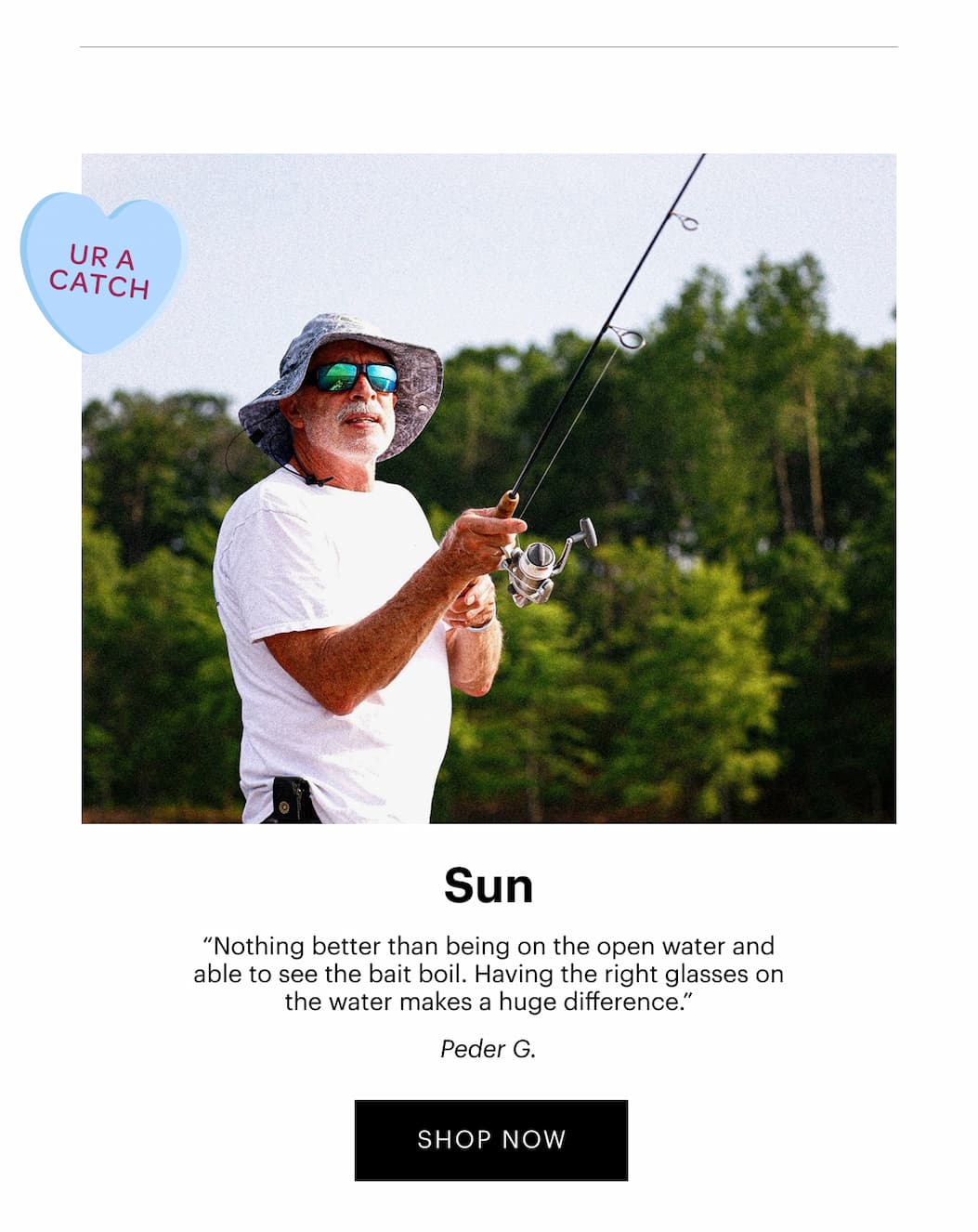 SUN | “Nothing better than being on the open water and able to see the bait boil. Having the right glasses on the water makes a huge difference.” —Peder G. | SHOP SUN