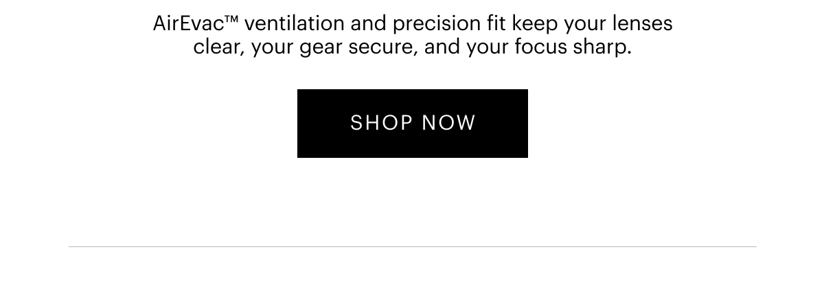 AirEvac™ ventilation and precision fit keep your lenses clear, your gear secure, and your focus sharp. 