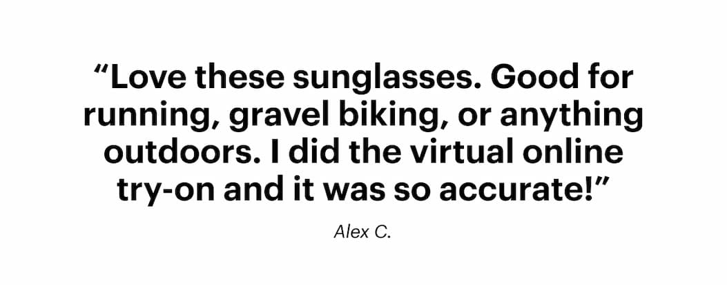 “Love these sunglasses. Good for running, gravel biking, or anything outdoors. I did the virtual online try-on and it was so accurate!" —Alex C.