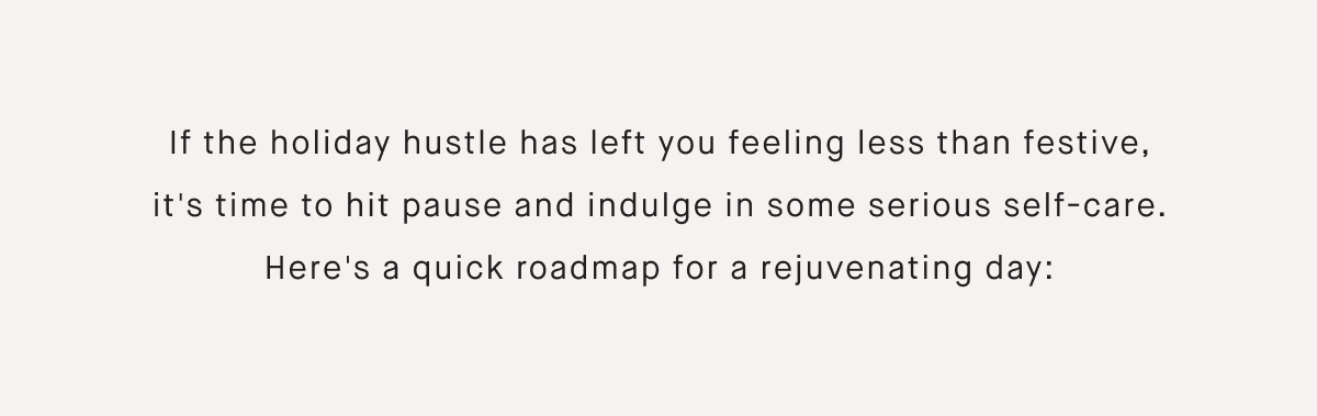 If the holiday hustle has left you feeling less than festive, it's time to hit pause and indulge in some serious self-care. Here's a quick roadmap for a rejuvenating day: