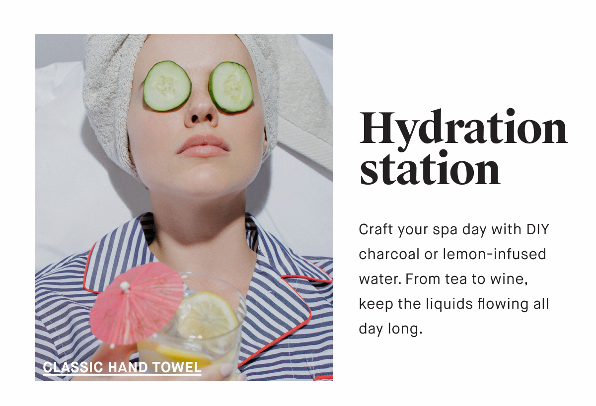 Hydration station Craft your spa day with DIY charcoal or lemon-infused water. From tea to wine, keep the liquids flowing all day long. CLASSIC BATH TOWEL
