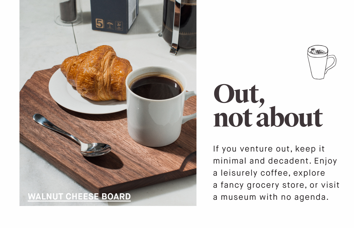 Out, not about WALNUT CHEESE BOARD If you venture out, keep it minimal and decadent. Enjoy a leisurely coffee, explore  a fancy grocery store, or visit a museum with no agenda.