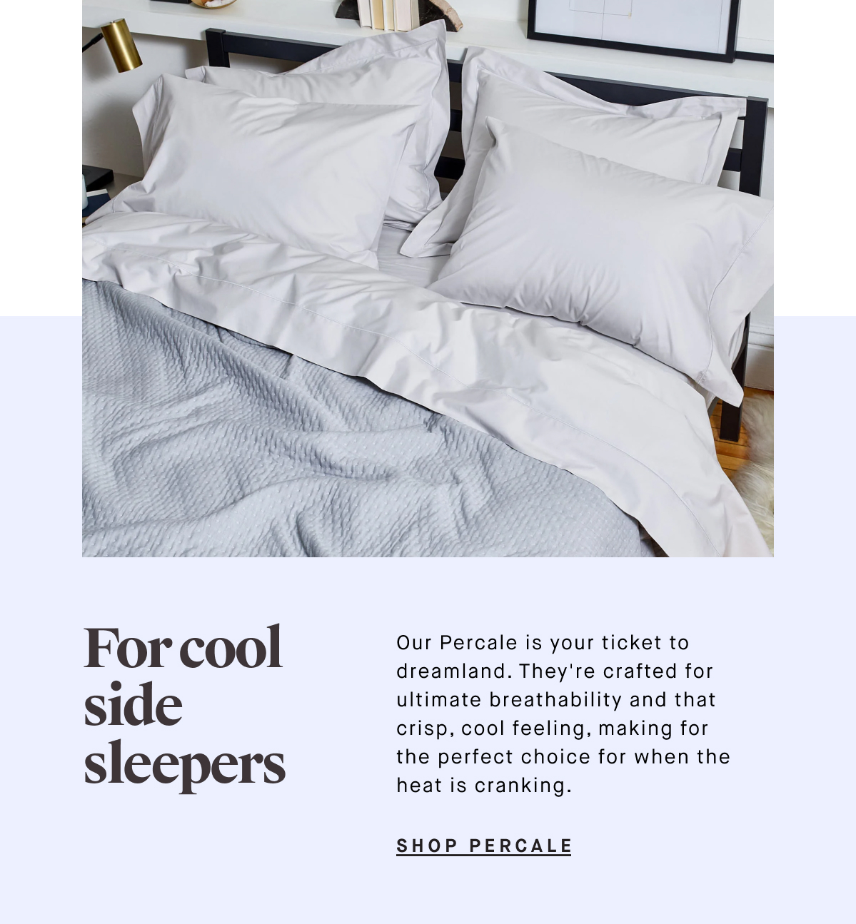 For cool side sleepers  Our Percale is your ticket to dreamland. They're crafted for ultimate breathability and that crisp, cool feeling, making for the perfect choice for when the heat is cranking. SHOP PERCALE