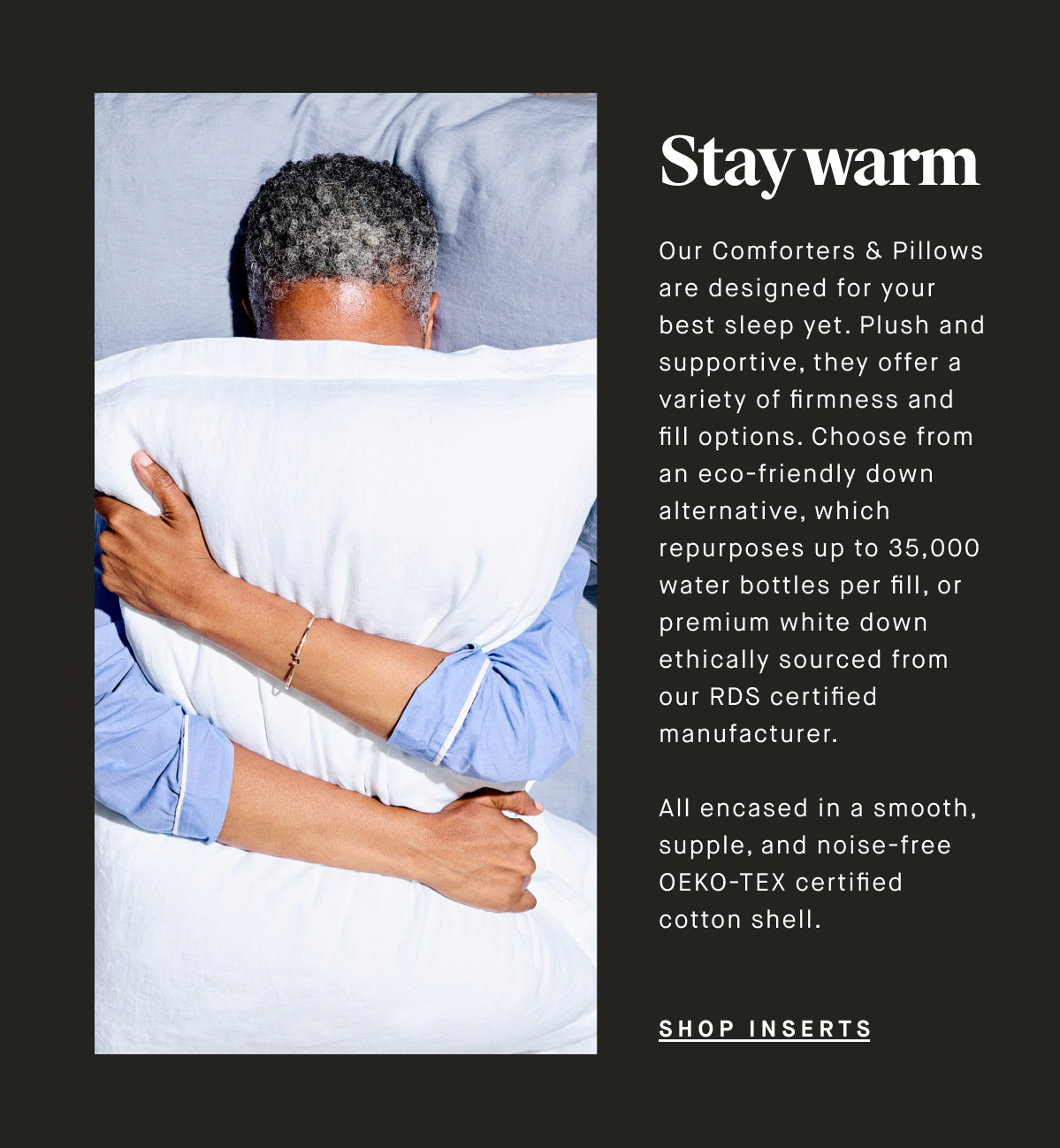 Stay warm Our Comforters & Pillows are designed for your best sleep yet. Plush and supportive, they offer a variety of firmness and fill options. Choose from an eco-friendly down alternative, which repurposes up to 35,000 water bottles per fill, or premium white down ethically sourced from our RDS certified manufacturer.   All encased in a smooth, supple, and noise-free OEKO-TEX certified cotton shell. SHOP INSERTS