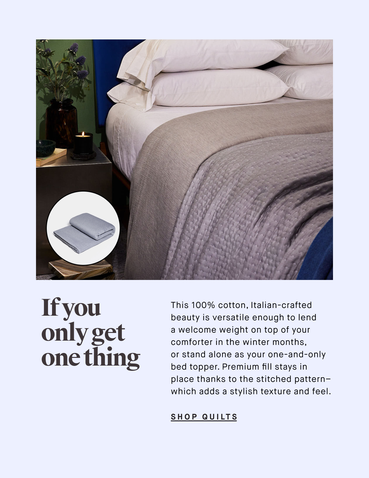 This 100% cotton, Italian-crafted beauty is versatile enough to lend a welcome weight on top of your comforter in the winter months,  or stand alone as your one-and-only bed topper. Premium fill stays in  place thanks to the stitched pattern– which adds a stylish texture and feel. SHOP QUILTS