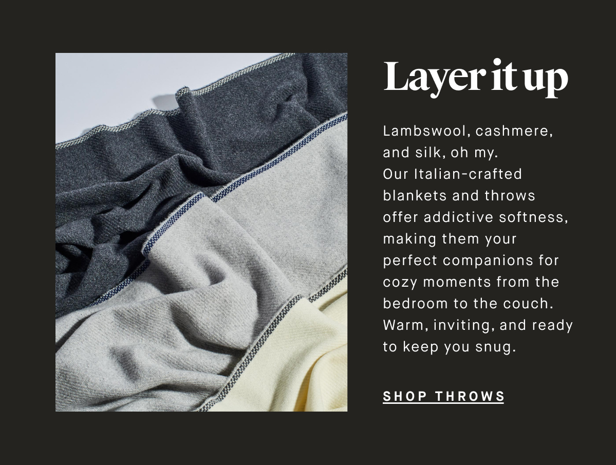 Layer it up Lambswool, cashmere, and silk, oh my. Our Italian-crafted blankets and throws offer addictive softness, making them your perfect companions for cozy moments from the bedroom to the couch. Warm, inviting, and ready to keep you snug. SHOP THROWS