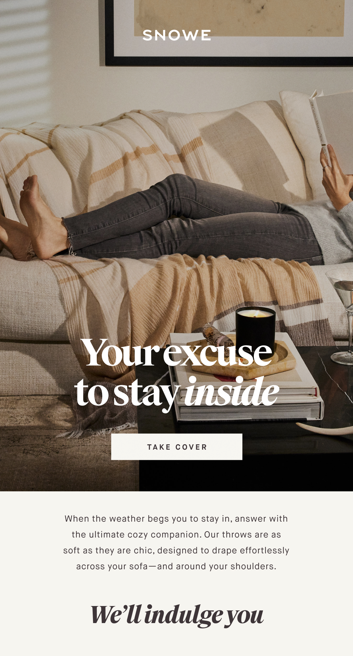 Your excuse to stay inside TAKE COVER When the weather begs you to stay in, answer with the ultimate cozy companion. Our throws are as soft as they are chic, designed to drape effortlessly across your sofa—and around your shoulders. We’ll indulge you
