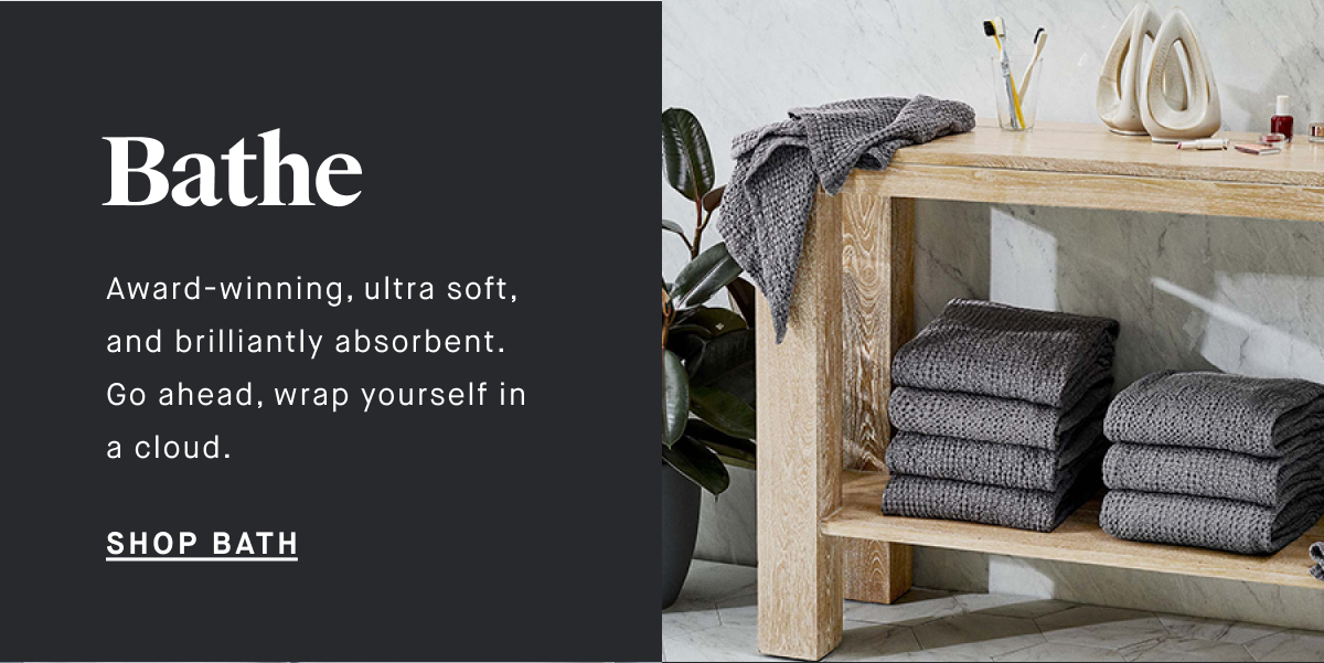 Bathe Award-winning, ultra soft, and brilliantly absorbent. Go ahead, wrap yourself in a cloud. SHOP BATH