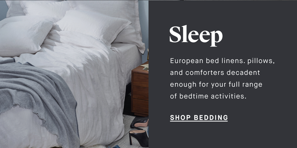 Sleep European bed linens. pillows, and comforters decadent enough for your full range of bedtime activities.  SHOP BEDDING