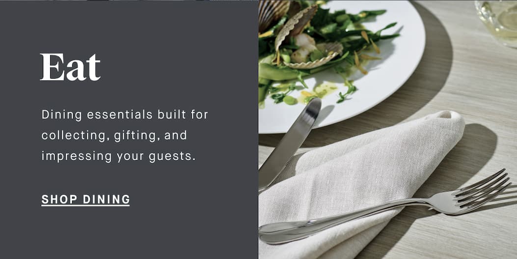Eat Dining essentials built for collecting, gifting, and impressing your guests. SHOP DINING