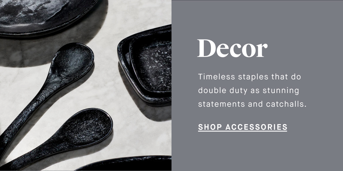 Decor Timeless staples that do double duty as stunning statements and catchalls. SHOP ACCESSORIES