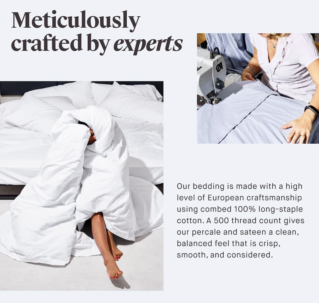 Meticulously crafted by experts Our bedding is made with a high level of European craftsmanship using combed 100% long-staple cotton. A 500 thread count gives our percale and sateen a clean, balanced feel that is crisp, smooth, and considered.