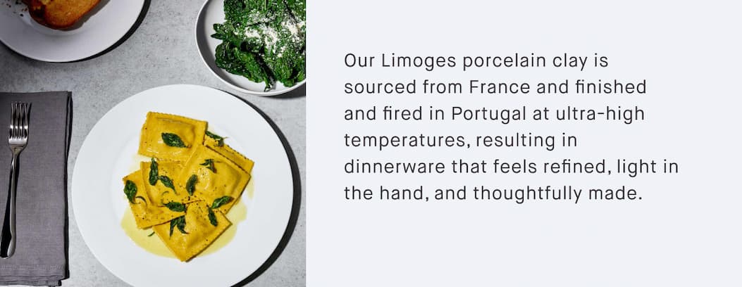 Our Limoges porcelain clay is sourced from France and finished and fired in Portugal at ultra-high temperatures, resulting in dinnerware that feels refined, light in the hand, and thoughtfully made.
