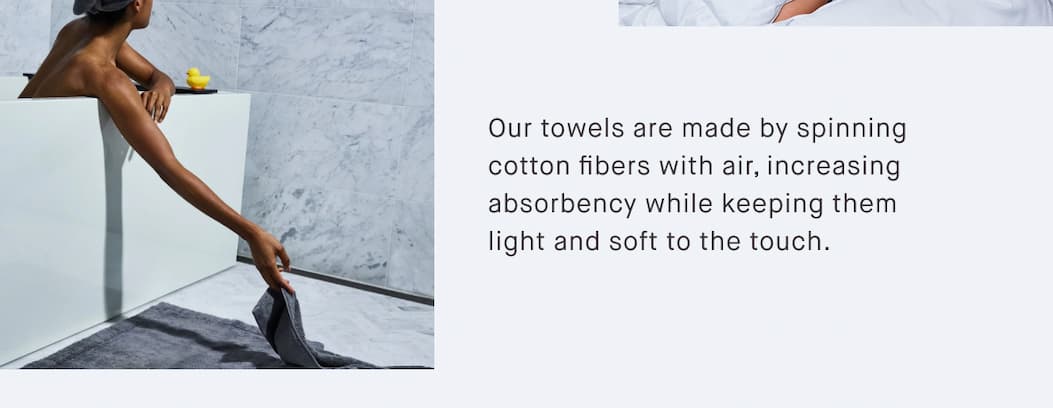 Our towels are made by spinning cotton fibers with air, increasing absorbency while keeping them light and soft to the touch.