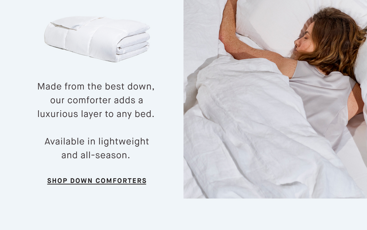 Made from the best down,  our comforter adds a luxurious layer to any bed.   Available in lightweight and all-season.&nbsp; SHOP DOWN COMFORTERS