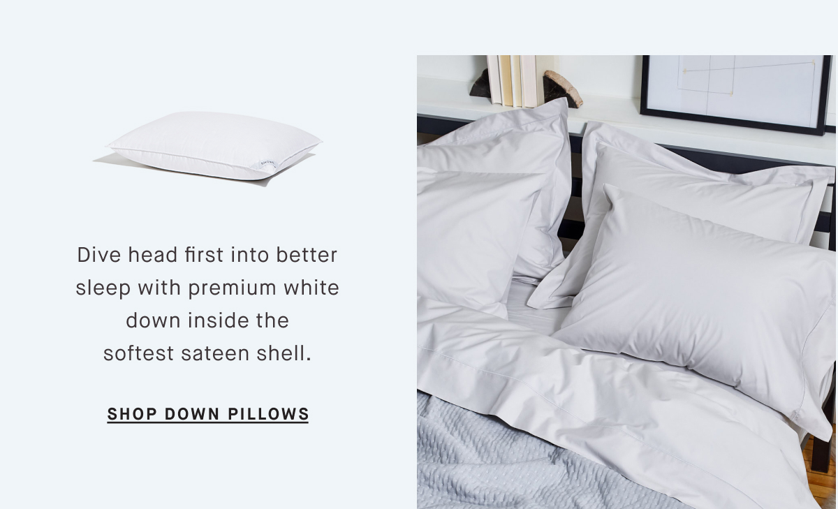 Dive head first into better sleep with premium white down inside the softest sateen shell. SHOP DOWN PILLOWS