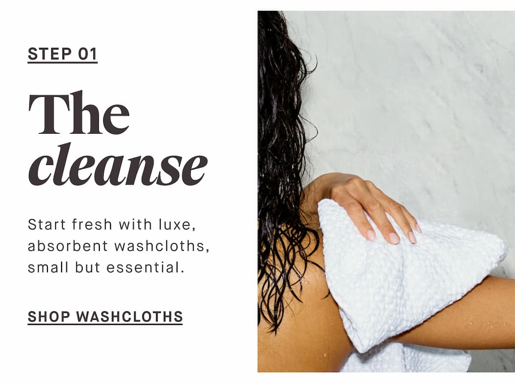 STEP 01 The cleanse Start fresh with soft, absorbent washcloths, small but essential. -- SHOP WASHCLOTHS