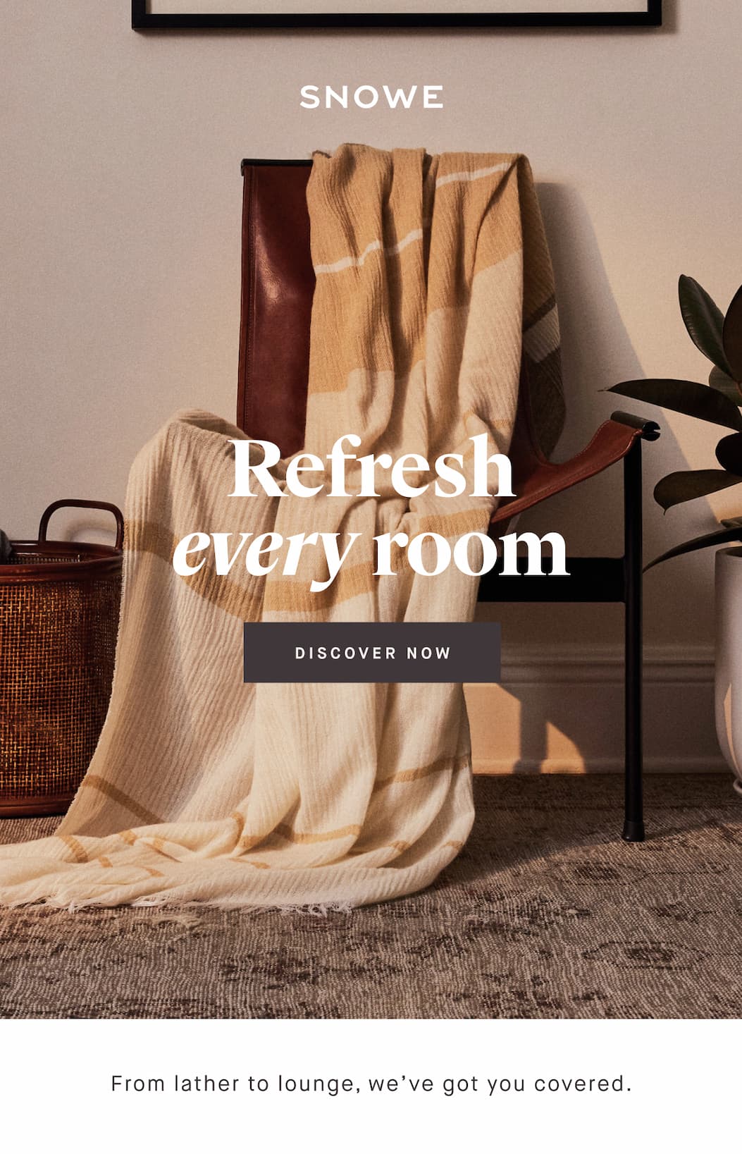 Refresh every room DISCOVER NOW From lather to lounge, we’ve got you covered.