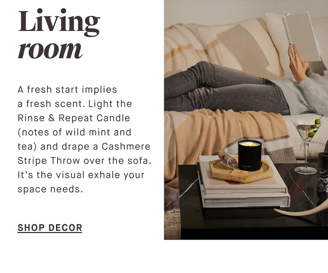Living room A fresh start implies a fresh scent. Light the Rinse & Repeat Candle (notes of wild mint and tea) and drape a Cashmere Stripe Throw over the sofa. It’s the visual exhale your space needs. SHOP DECOR
