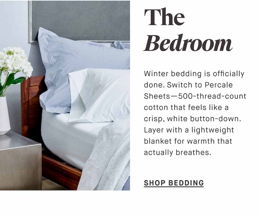 The Bedroom Winter bedding is officially done. Switch to Percale Sheets—500-thread-count cotton that feels like a crisp, white button-down. Layer with a lightweight blanket for warmth that actually breathes.  SHOP BEDDING
