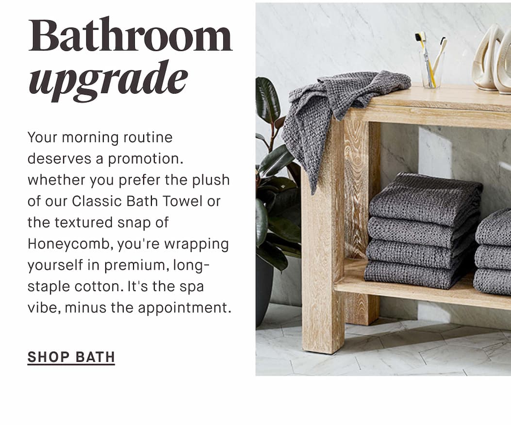 Bathroom upgrade Your morning routine deserves a promotion. whether you prefer the plush of our Classic Bath Towel or the textured snap of Honeycomb, you're wrapping yourself in premium, long-staple cotton. It's the spa vibe, minus the appointment. SHOP BATH