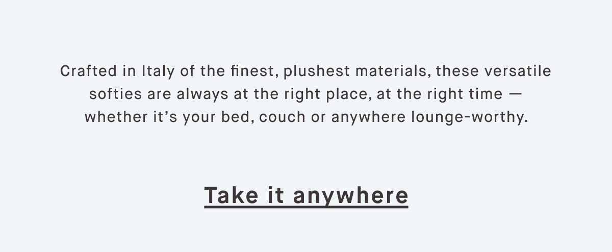 Crafted in Italy of the finest, plushest materials, these versatile softies are always at the right place, at the right time — whether it’s your bed, couch or anywhere lounge-worthy.  Take it anywhere
