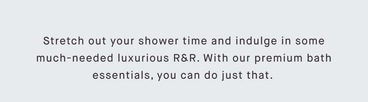 Stretch out your shower time and indulge in some much-needed luxurious R&R. With our premium bath essentials, you can do just that. 