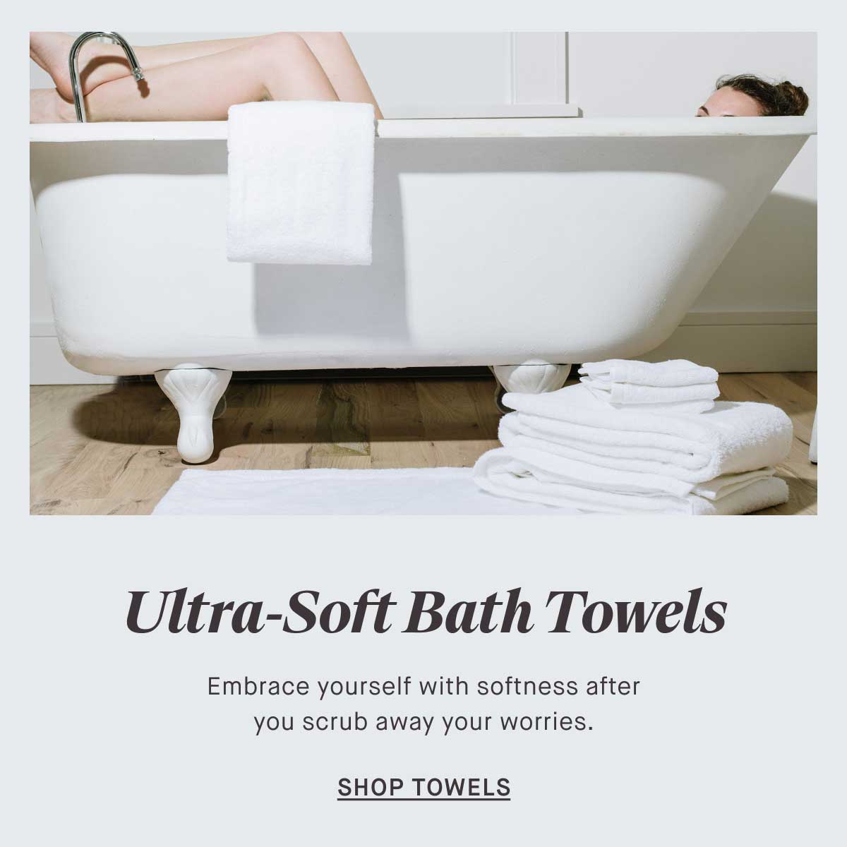 Ultra-Soft Bath Towels Embrace yourself with softness after you scrub away your worries. -- SHOP TOWELS