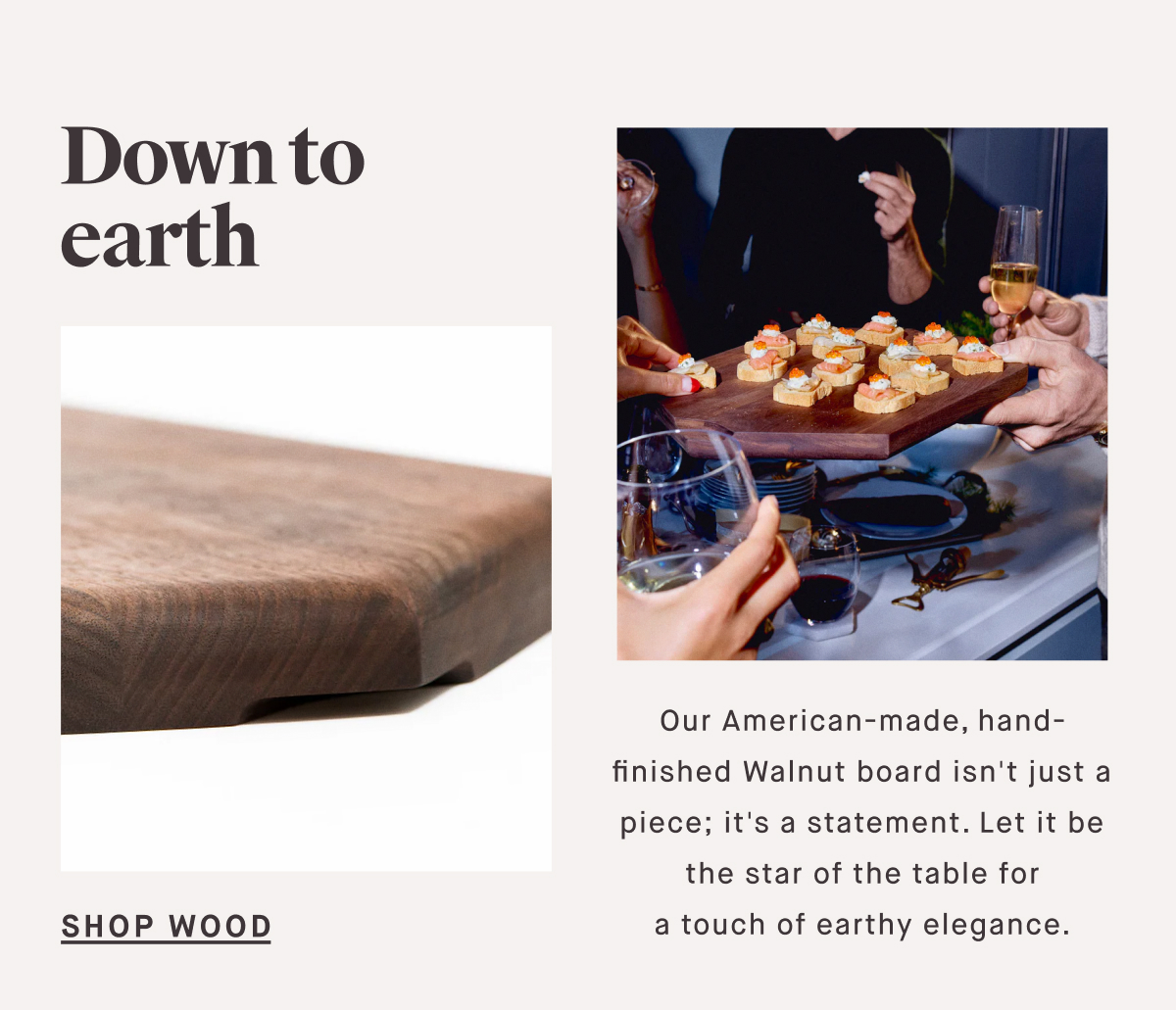 Down to earth SHOP WOOD Our American-made, hand-finished Walnut board isn't just a piece; it's a statement. Let it be the star of the table for a touch of earthy elegance.