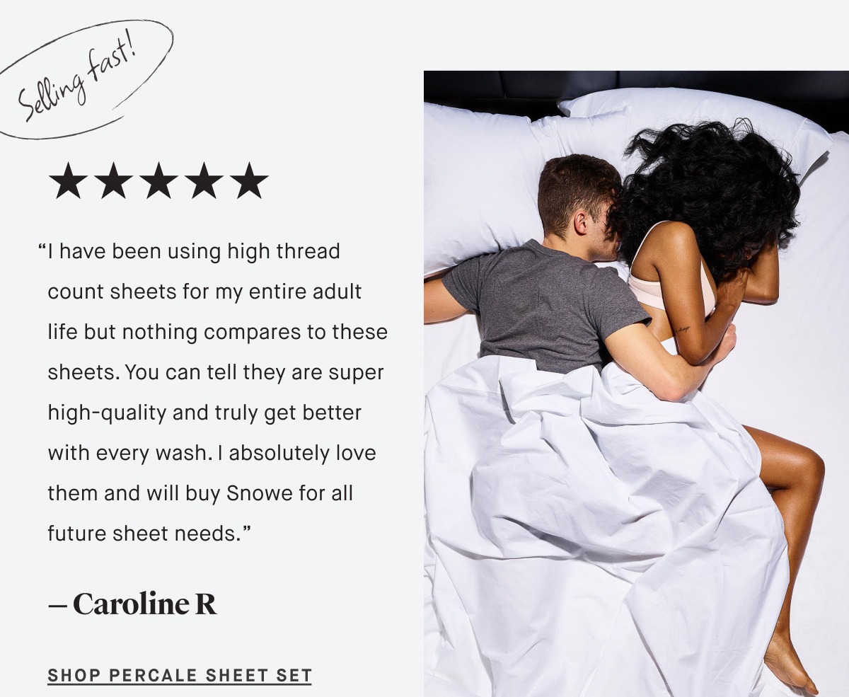 “I have been using high thread count sheets for my entire adult life but nothing compares to these sheets. You can tell they are super high-quality and truly get better with every wash. I absolutely love them and will buy Snowe for all future sheet needs.” — Caroline R SHOP PERCALE Sheet Set